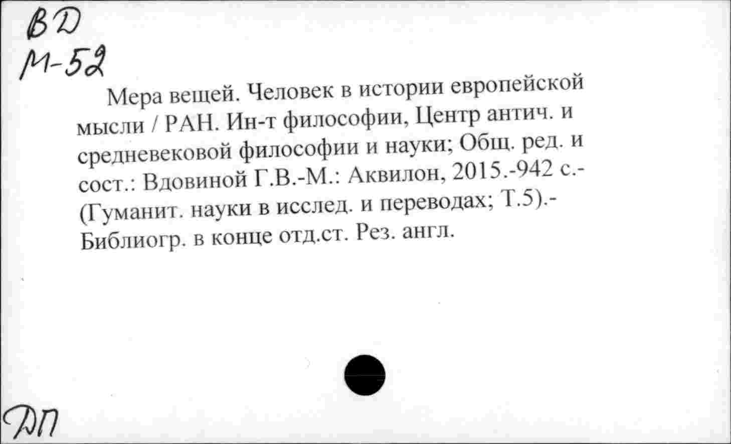 ﻿Мера вещей. Человек в истории европейской мысли / РАН. Ин-т философии. Центр антич. и средневековой философии и науки; Общ. ред. и сост.: Вдовиной Г.В.-М.: Аквилон, 2015.-942 с,-(Гуманит. науки в исслед. и переводах; Т.5).-Библиогр. в конце отд.ст. Рез. англ.
7>7?